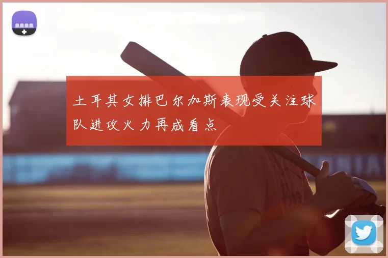土耳其女排巴尔加斯表现受关注球队进攻火力再成看点