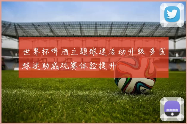 世界杯啤酒主题球迷活动升级 多国球迷助威观赛体验提升