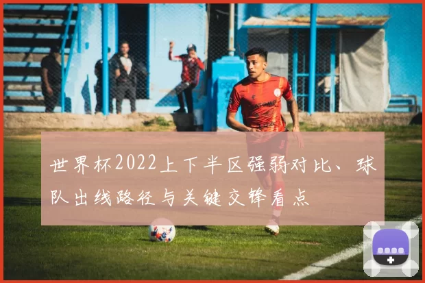 世界杯2022上下半区强弱对比、球队出线路径与关键交锋看点