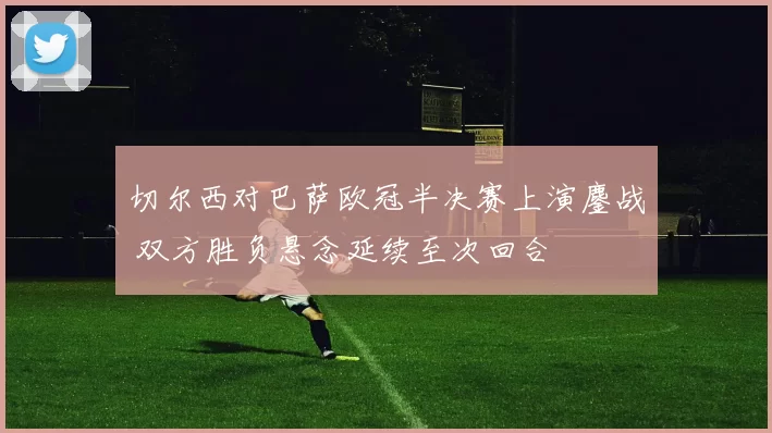 切尔西对巴萨欧冠半决赛上演鏖战 双方胜负悬念延续至次回合