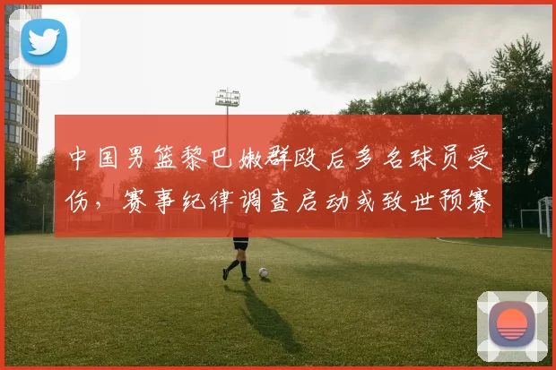 中国男篮黎巴嫩群殴后多名球员受伤，赛事纪律调查启动或致世预赛资格影响
