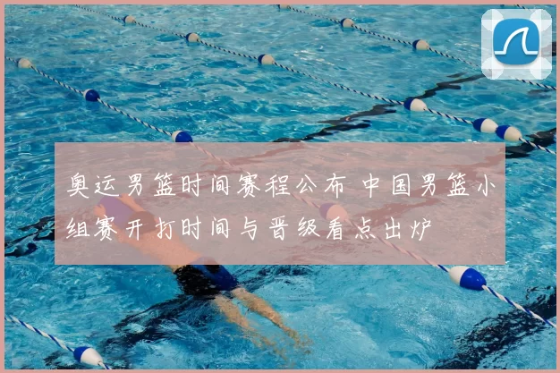 奥运男篮时间赛程公布 中国男篮小组赛开打时间与晋级看点出炉