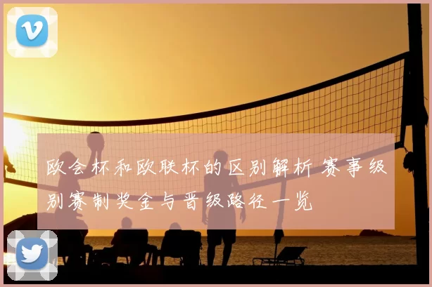 欧会杯和欧联杯的区别解析 赛事级别赛制奖金与晋级路径一览