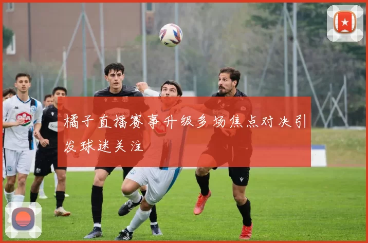 橘子直播赛事升级多场焦点对决引发球迷关注