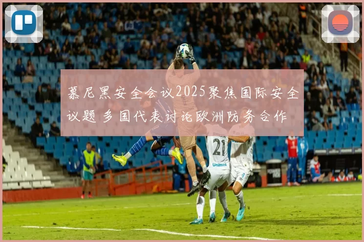 慕尼黑安全会议2025聚焦国际安全议题 多国代表讨论欧洲防务合作