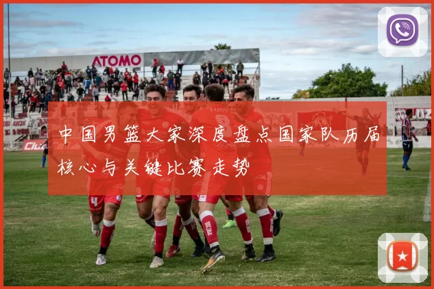中国男篮大家深度盘点国家队历届核心与关键比赛走势