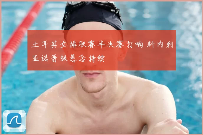 土耳其女排联赛半决赛打响 科内利亚诺晋级悬念持续