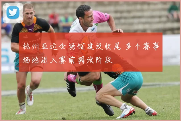杭州亚运会场馆建设收尾 多个赛事场地进入赛前调试阶段