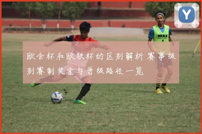 欧会杯和欧联杯的区别解析 赛事级别赛制奖金与晋级路径一览
