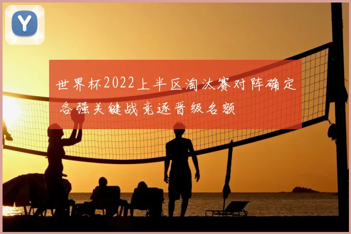 世界杯2022上半区淘汰赛对阵确定 各强关键战竞逐晋级名额