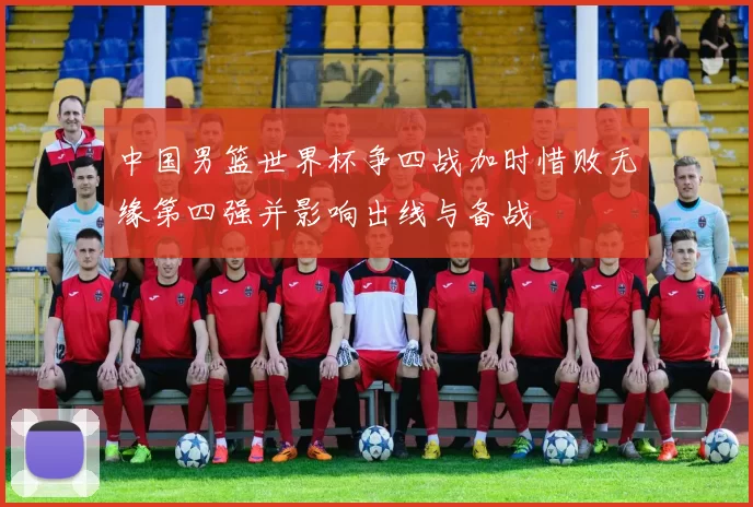 中国男篮世界杯争四战加时惜败无缘第四强并影响出线与备战