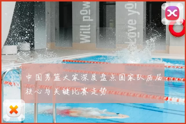 中国男篮大家深度盘点国家队历届核心与关键比赛走势
