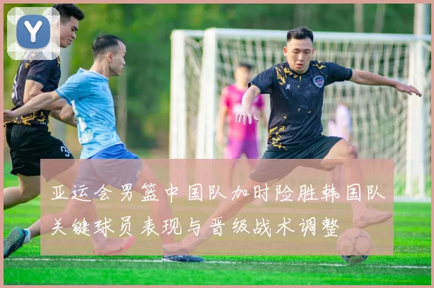 亚运会男篮中国队加时险胜韩国队关键球员表现与晋级战术调整