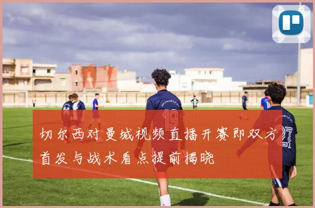 切尔西对曼城视频直播开赛即双方首发与战术看点提前揭晓