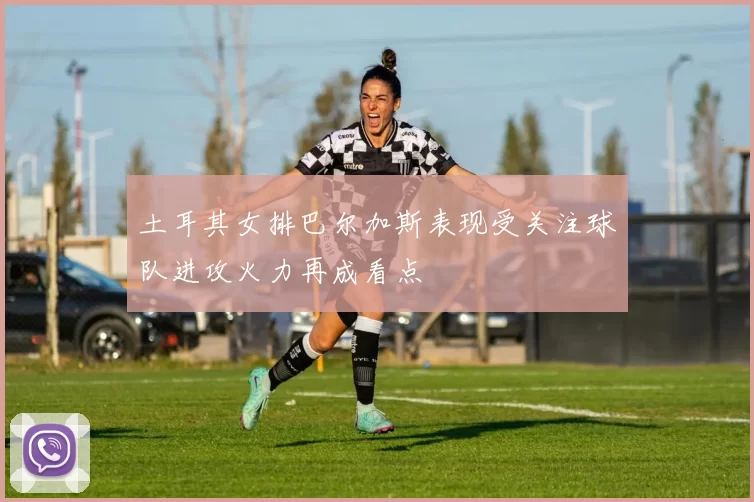 土耳其女排巴尔加斯表现受关注球队进攻火力再成看点