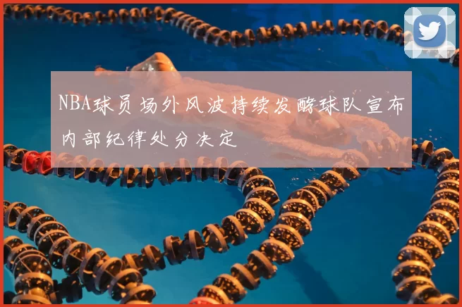 NBA球员场外风波持续发酵球队宣布内部纪律处分决定