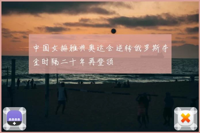 中国女排雅典奥运会逆转俄罗斯夺金时隔二十年再登顶