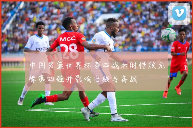 中国男篮世界杯争四战加时惜败无缘第四强并影响出线与备战