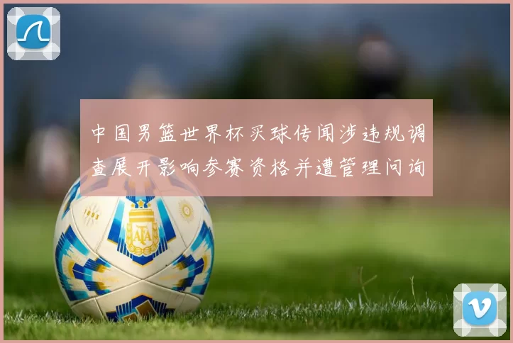 中国男篮世界杯买球传闻涉违规调查展开影响参赛资格并遭管理问询