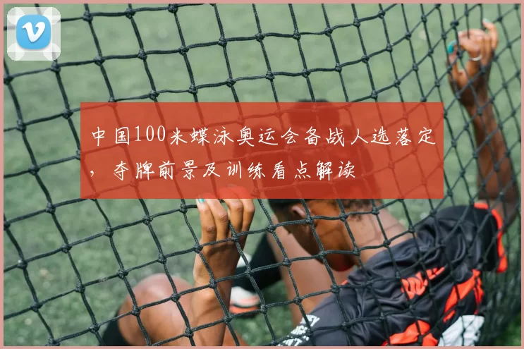 中国100米蝶泳奥运会备战人选落定，夺牌前景及训练看点解读