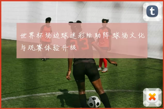 世界杯场边球迷彩绘助阵 球场文化与观赛体验升级
