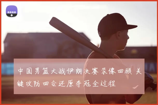 中国男篮大战伊朗决赛录像回顾 关键攻防回合还原夺冠全过程