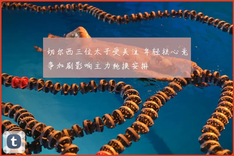 切尔西三位太子受关注 年轻核心竞争加剧影响主力轮换安排