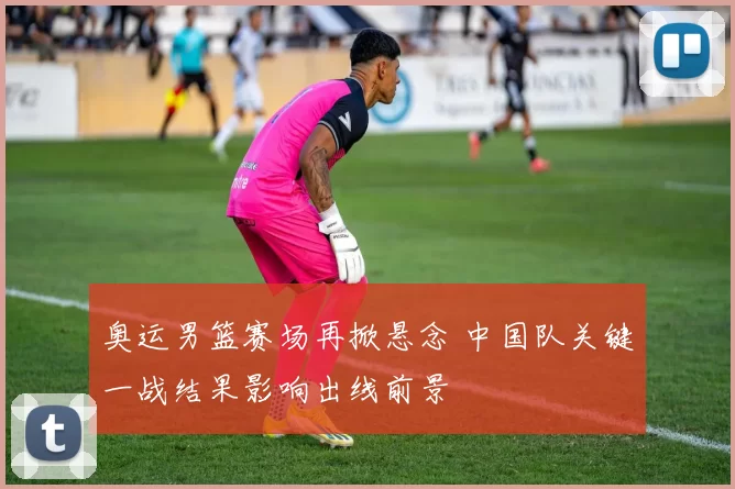 奥运男篮赛场再掀悬念 中国队关键一战结果影响出线前景