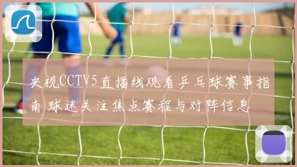 央视CCTV5直播线观看乒乓球赛事指南 球迷关注焦点赛程与对阵信息