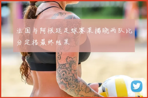 法国与阿根廷足球赛果揭晓两队比分定格最终结果
