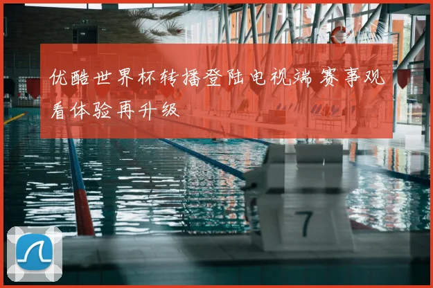 优酷世界杯转播登陆电视端 赛事观看体验再升级