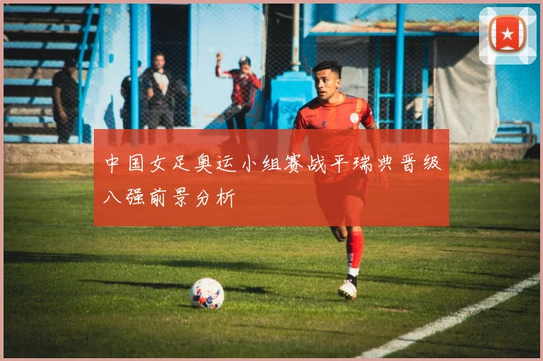 中国女足奥运小组赛战平瑞典晋级八强前景分析