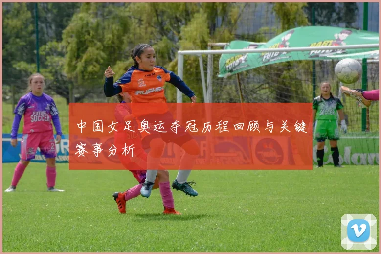 中国女足奥运夺冠历程回顾与关键赛事分析