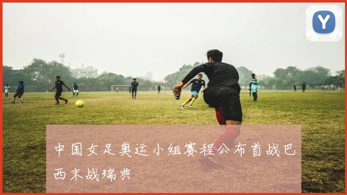 中国女足奥运小组赛程公布首战巴西末战瑞典