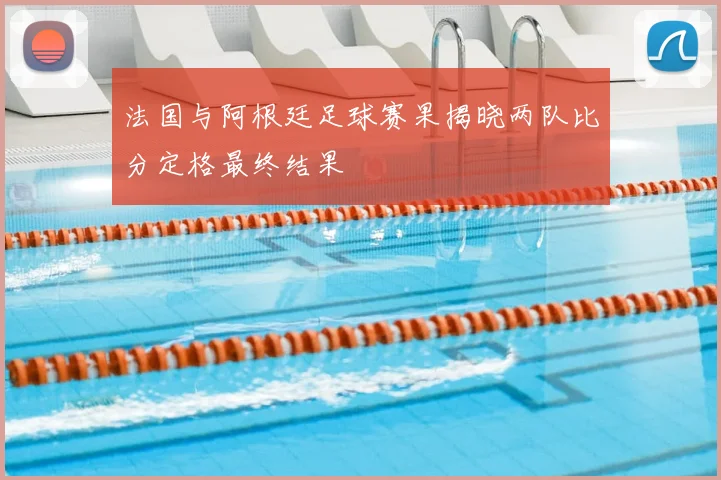 法国与阿根廷足球赛果揭晓两队比分定格最终结果