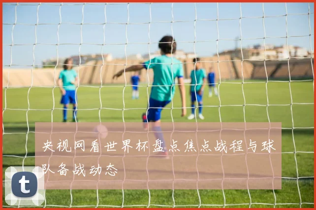 央视网看世界杯盘点焦点战程与球队备战动态