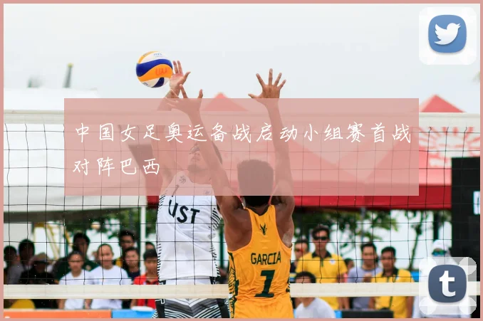 中国女足奥运备战启动小组赛首战对阵巴西