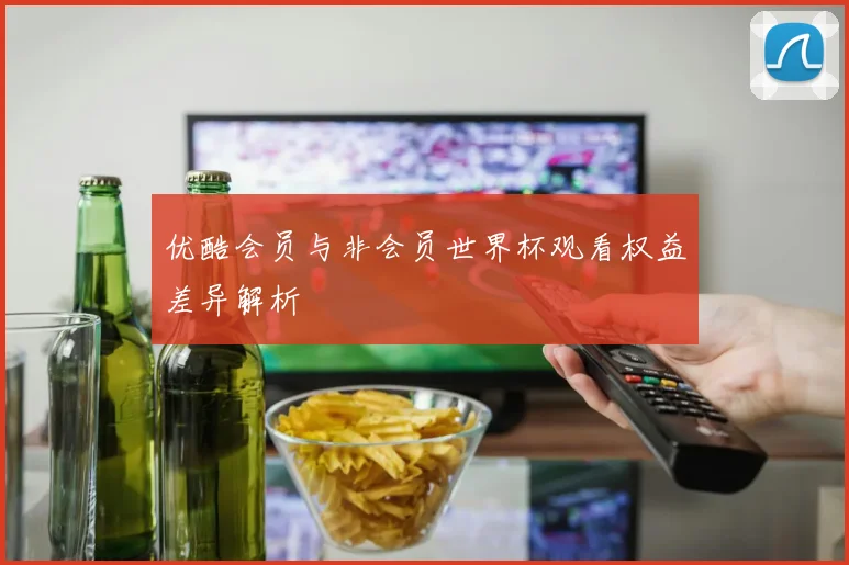 优酷会员与非会员世界杯观看权益差异解析