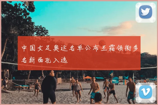 中国女足奥运名单公布王霜领衔多名新面孔入选